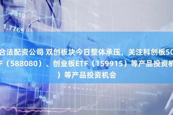 合法配资公司 双创板块今日整体承压，关注科创板50ETF（588080）、创业板ETF（159915）等产品投资机会