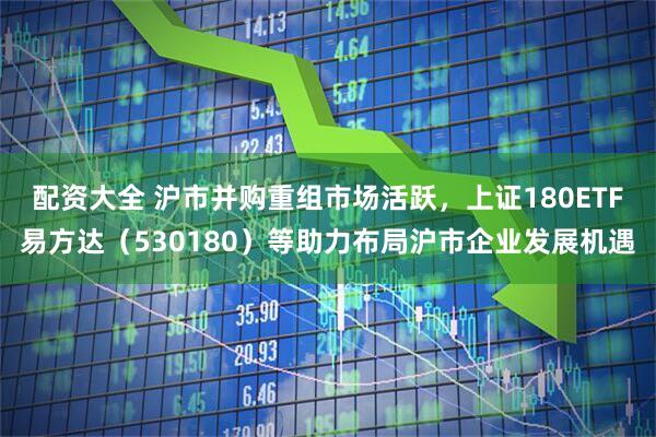 配资大全 沪市并购重组市场活跃，上证180ETF易方达（530180）等助力布局沪市企业发展机遇