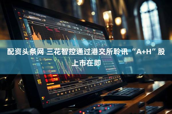 配资头条网 三花智控通过港交所聆讯 “A+H”股上市在即