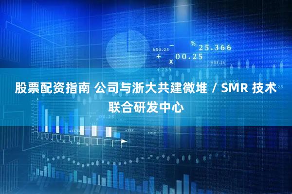 股票配资指南 公司与浙大共建微堆 / SMR 技术联合研发中心