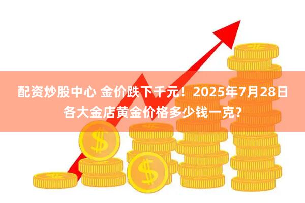 配资炒股中心 金价跌下千元！2025年7月28日各大金店黄金价格多少钱一克？