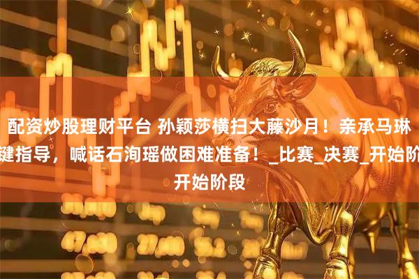 配资炒股理财平台 孙颖莎横扫大藤沙月！亲承马琳关键指导，喊话石洵瑶做困难准备！_比赛_决赛_开始阶段