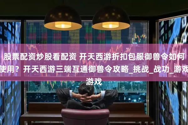 股票配资炒股看配资 开天西游折扣包服御兽令如何使用？开天西游三端互通御兽令攻略_挑战_战功_游戏