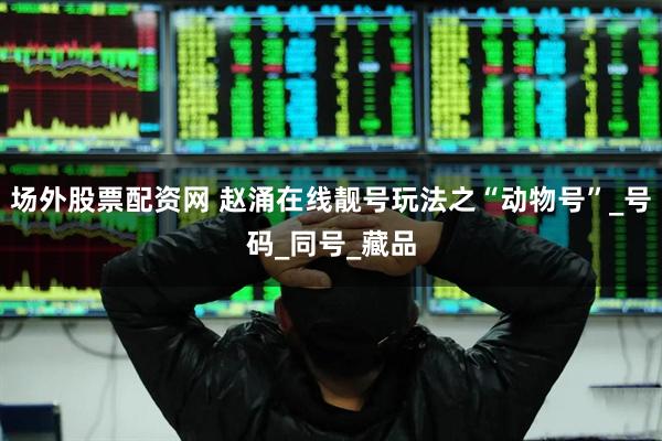 场外股票配资网 赵涌在线靓号玩法之“动物号”_号码_同号_藏品