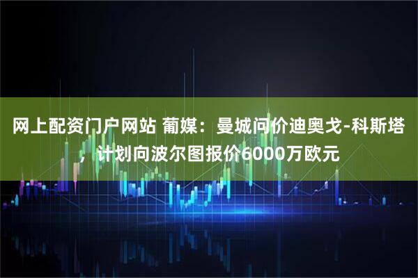 网上配资门户网站 葡媒：曼城问价迪奥戈-科斯塔，计划向波尔图报价6000万欧元