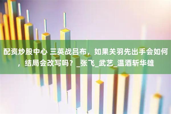 配资炒股中心 三英战吕布，如果关羽先出手会如何，结局会改写吗？_张飞_武艺_温酒斩华雄