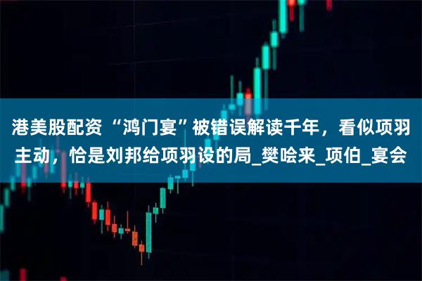 港美股配资 “鸿门宴”被错误解读千年，看似项羽主动，恰是刘邦给项羽设的局_樊哙来_项伯_宴会