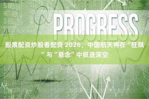 股票配资炒股看配资 2026，中国航天将在“狂飙”与“悬念”中挺进深空